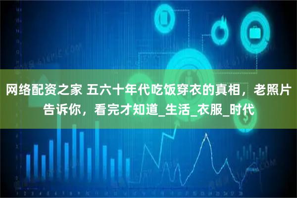 网络配资之家 五六十年代吃饭穿衣的真相，老照片告诉你，看完才知道_生活_衣服_时代