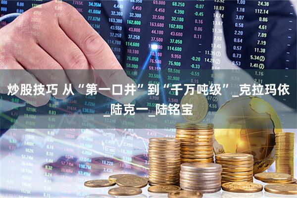 炒股技巧 从“第一口井”到“千万吨级”_克拉玛依_陆克一_陆铭宝