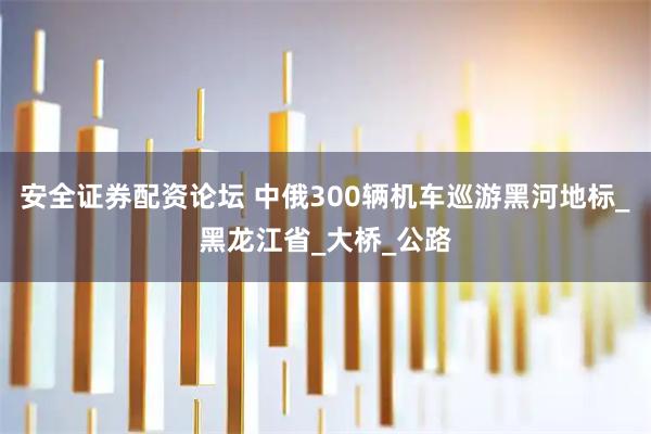 安全证券配资论坛 中俄300辆机车巡游黑河地标_黑龙江省_大桥_公路