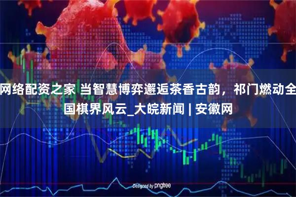 网络配资之家 当智慧博弈邂逅茶香古韵，祁门燃动全国棋界风云_大皖新闻 | 安徽网