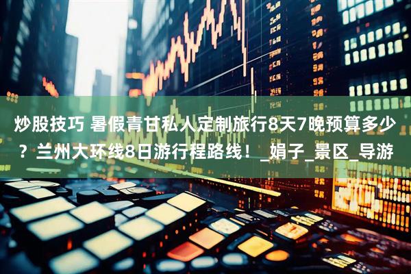 炒股技巧 暑假青甘私人定制旅行8天7晚预算多少？兰州大环线8日游行程路线！_娟子_景区_导游