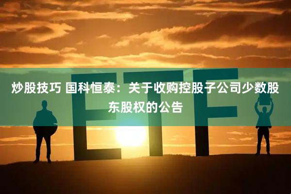 炒股技巧 国科恒泰：关于收购控股子公司少数股东股权的公告
