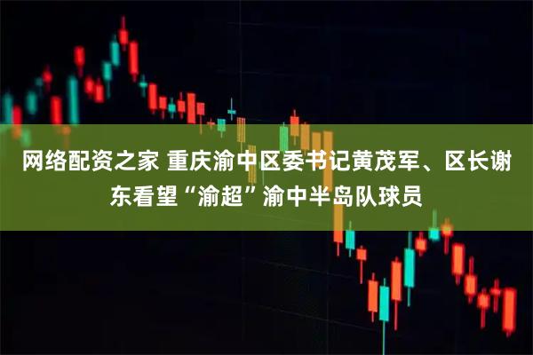 网络配资之家 重庆渝中区委书记黄茂军、区长谢东看望“渝超”渝中半岛队球员