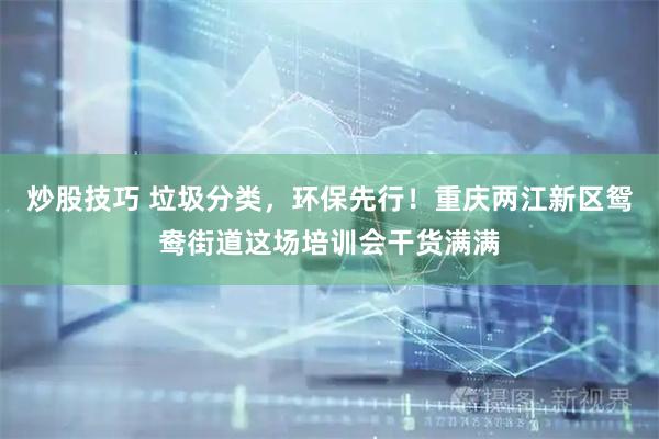 炒股技巧 垃圾分类，环保先行！重庆两江新区鸳鸯街道这场培训会干货满满